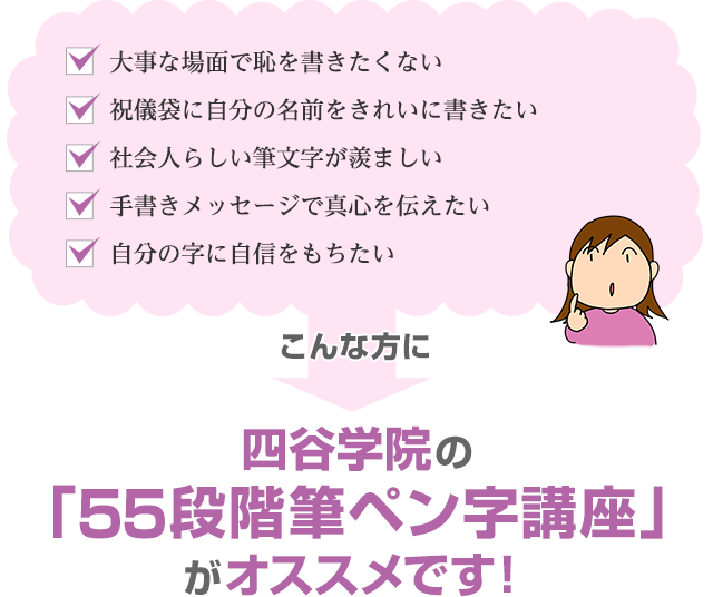 「大事な場面で恥を書きたくない」「祝儀袋に自分の名前をきれいに書きたい」「社会人らしい筆文字が羨ましい」「手書きメッセージで真心を伝えたい」「自分の字に自信をもちたい」こんな方に四谷学院の55段階筆ペン字講座がオススメです！
