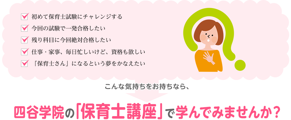 「初めて保育士試験にチャレンジする！」「今回の試験で一発合格したい」「残り科目に今回絶対合格したい」「仕事・家事、毎日忙しいけど、資格も欲しい」「「保育士さん」になるという夢をかなえたい」こんな気持ちをお持ちなら、四谷学院の「保育士講座」で学んでみませんか？