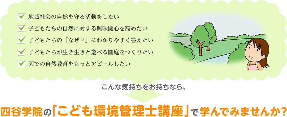 「地域社会の自然を守る活動をしたい」「子どもたちの自然に対する興味関心を高めたい」「子どもたちの「なぜ？」にわかりやすく答えたいな」「子どもたちが生き生きと遊べる園庭をつくりたい」「園での自然教育をもっとアピールしたい」こんな気持ちをお持ちなら、四谷学院の「こども環境管理士講座」で学んでみませんか？