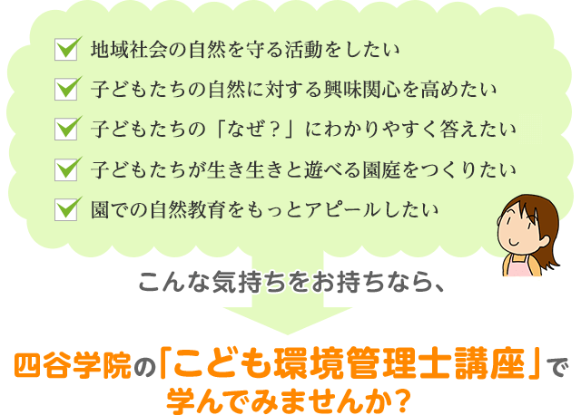 「地域社会の自然を守る活動をしたい」「子どもたちの自然に対すこども環境管理士を目指した理由は？る興味関心を高めたい」「子どもたちの「なぜ？」にわかりやすく答えたいな」「子どもたちが生き生きと遊べる園庭をつくりたい」「園での自然教育をもっとアピールしたい」こんな気持ちをお持ちなら、四谷学院の「こども環境管理士講座」で学んでみませんか？