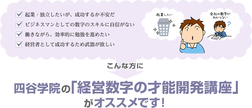 「起業・独立したいが、成功するか不安だ」「ビジネスマンとしての数字のスキルに自信がない」「働きながら、効率的に勉強を進めたい」「経営者として成功するため武器が欲しい」こんな方に四谷学院の経営数字の才能開発講座がオススメです！