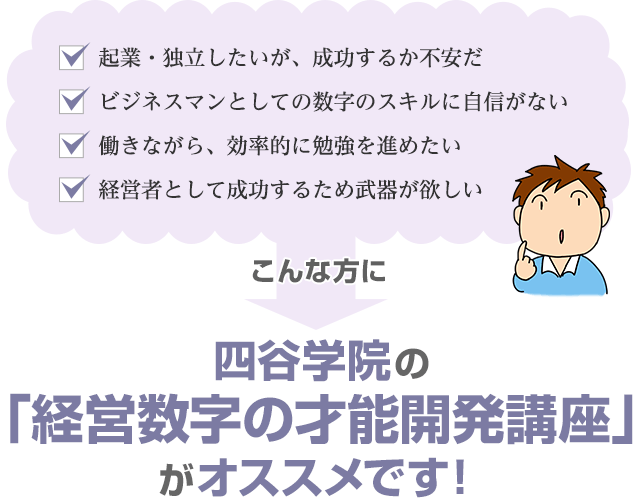 「起業・独立したいが、成功するか不安だ」「ビジネスマンとしての数字のスキルに自信がない」「働きながら、効率的に勉強を進めたい」「経営者として成功するため武器が欲しい」こんな方に四谷学院の経営数字の才能開発講座がオススメです！