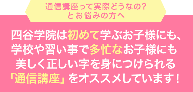四谷学院は初めて学ぶお子様にも、学校や習い事で多忙なお子様にも美しく正しい字を身につけられる「通信講座」をオススメしています！