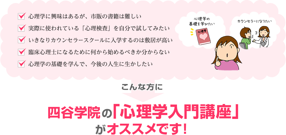 「心理学に興味はあるが、市販の書籍は難しい」「実際に使われている「心理検査」を自分で試してみたい」「いきなりカウンセラースクールに入学するのは敷居が高い」「臨床心理士になるために何から始めるべきか分からない」「心理学の基礎を学んで、今後の人生に生かしたい」こんな方に四谷学院の心理学入門講座がオススメです！