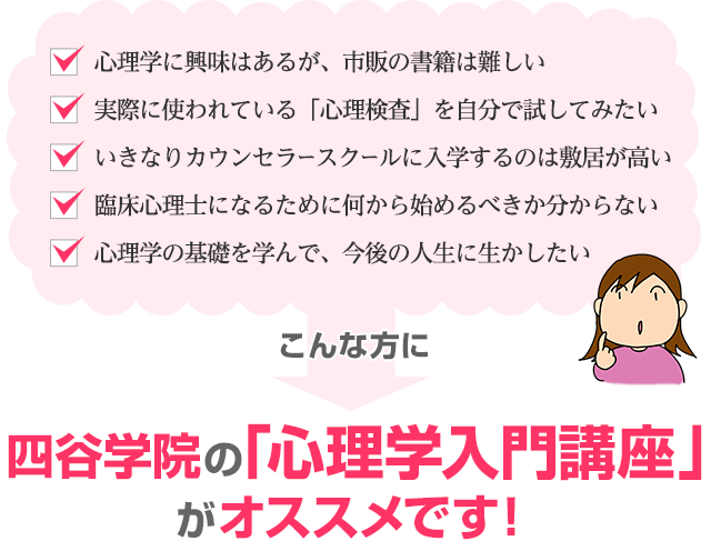 「心理学に興味はあるが、市販の書籍は難しい」「実際に使われている「心理検査」を自分で試してみたい」「いきなりカウンセラースクールに入学するのは敷居が高い」「臨床心理士になるために何から始めるべきか分からない」「心理学の基礎を学んで、今後の人生に生かしたい」こんな方に四谷学院の心理学入門講座がオススメです！