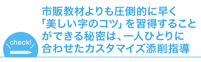 市販教材よりも圧倒的に早く「美しい字のコツ」を
習得することができる秘密は、一人ひとりに合わせたカスタマイズ添削指導