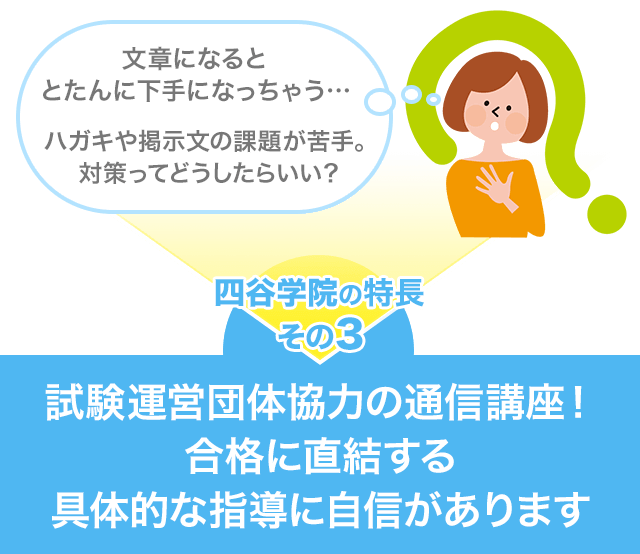 文章になるととたんに下手になっちゃう…ハガキや掲示文の課題が苦手。四谷学院の特長その3 試験運営団体協力の通信講座！合格に直結する具体的な指導に自信があります