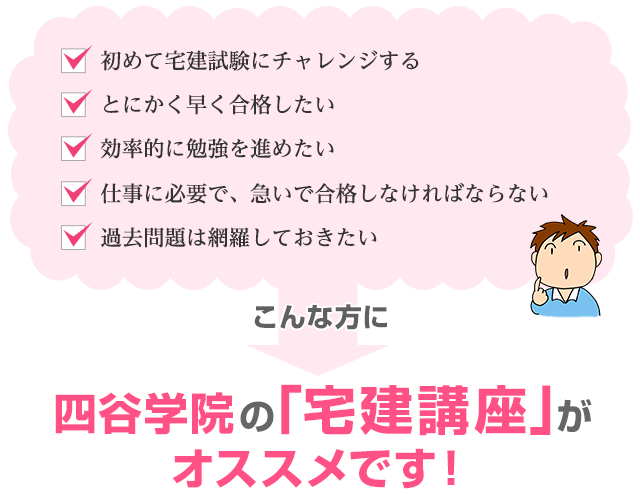 「初めて宅建試験にチャレンジする」「とにかく早く合格したい」「効率的に勉強を進めたい」「仕事に必要で、急いで合格しなければならない」「過去問題は網羅しておきたい」こんな方に四谷学院の宅建講座がオススメです！