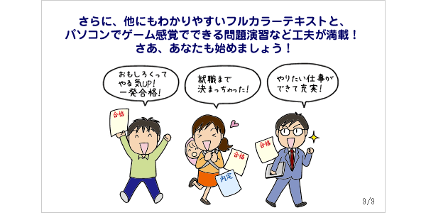 さらに、他にもわかりやすいフルカラーテキストと、パソコンでゲーム感覚でできる問題演習など工夫が満載！さあ、あなたも始めましょう！